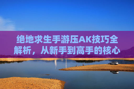 绝地求生手游压AK技巧全解析，从新手到高手的核心进阶指南
