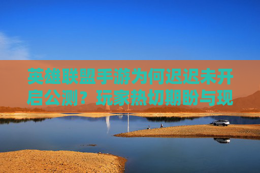 英雄联盟手游为何迟迟未开启公测？玩家热切期盼与现实推进的博弈