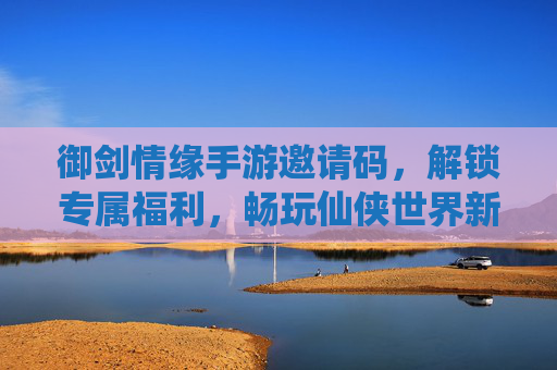 御剑情缘手游邀请码，解锁专属福利，畅玩仙侠世界新篇章，御剑情缘手游邀请码，解锁专属福利，畅玩仙侠世界新篇章