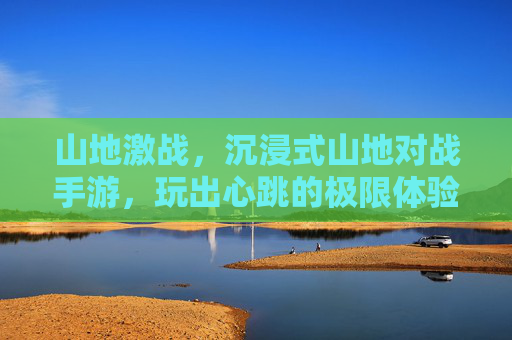 山地激战,沉浸式山地对战手游,玩出心跳的极限体验!山地激战,沉浸式山地对战手游,玩出心跳的极限体验