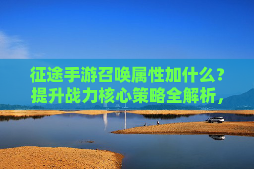 征途手游召唤属性加什么？提升战力核心策略全解析，征途手游召唤属性加什么？提升战力核心策略全解析