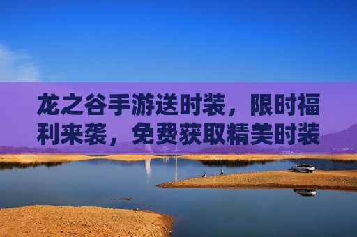 龙之谷手游送时装,限时福利来袭,免费获取精美时装,让你的角色更闪耀!