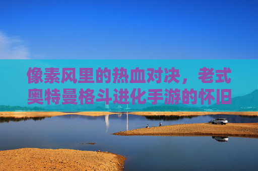 像素风里的热血对决,老式奥特曼格斗进化手游的怀旧魅力与经典战斗体验