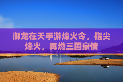 御龙在天手游烽火令，指尖烽火，再燃三国豪情