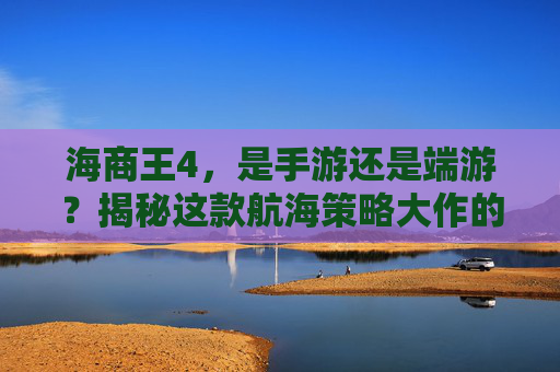 海商王4,是手游还是端游?揭秘这款航海策略大作的最新形态