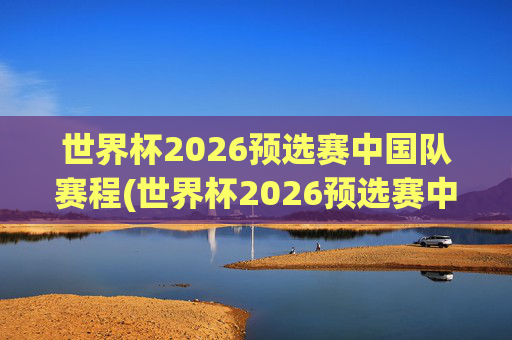 世界杯2026预选赛中国队赛程(世界杯2026预选赛中国队赛程时间)