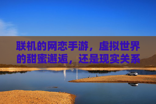 联机的网恋手游,虚拟世界的甜蜜邂逅,还是现实关系的试金石?联机网恋手游,虚拟世界的甜蜜邂逅,还是现实关系的试金石?
