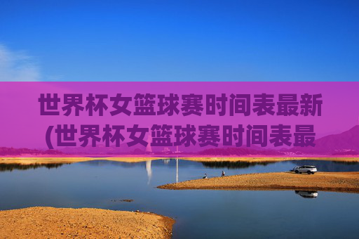 世界杯女篮球赛时间表最新(世界杯女篮球赛时间表最新消息)