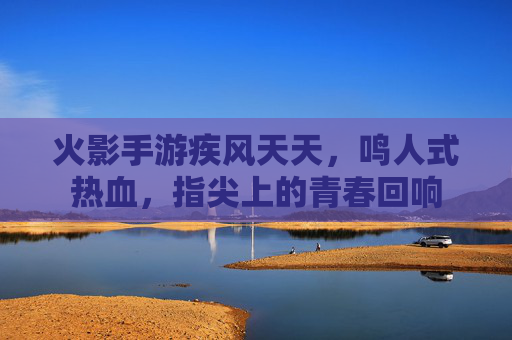 火影手游疾风天天，鸣人式热血，指尖上的青春回响