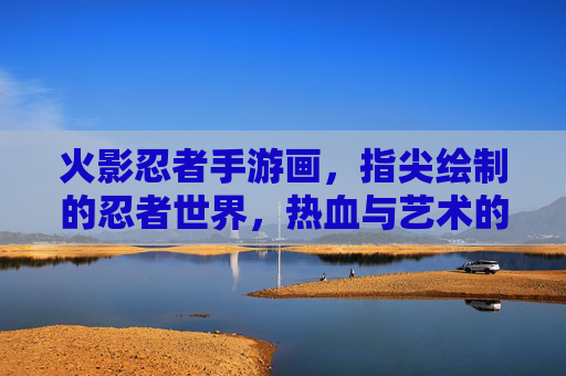 火影忍者手游画,指尖绘制的忍者世界,热血与艺术的完美融合,火影忍者手游画,指尖绘制的忍者世界,热血与艺术的完美融合