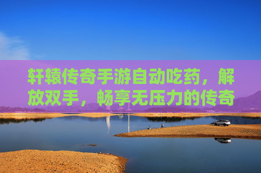 轩辕传奇手游自动吃药，解放双手，畅享无压力的传奇战斗体验，轩辕传奇手游自动吃药，解放双手，畅享无压力的传奇战斗体验
