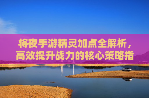 将夜手游精灵加点全解析，高效提升战力的核心策略指南