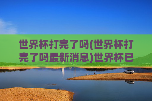 世界杯打完了吗(世界杯打完了吗最新消息)世界杯已打完了吗？最新赛况与结果汇总