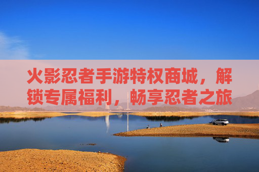 火影忍者手游特权商城,解锁专属福利,畅享忍者之旅的特权加成