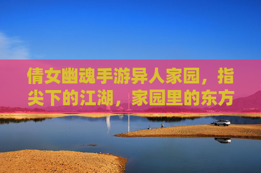 倩女幽魂手游异人家园,指尖下的江湖,家园里的东方仙侠梦,倩女幽魂手游异人家园,指尖下的江湖,家园里的东方仙侠梦