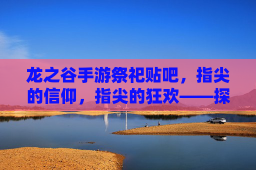 龙之谷手游祭祀贴吧，指尖的信仰，指尖的狂欢——探寻玩家社区的文化图景，龙之谷手游祭祀贴吧，指尖的信仰与狂欢——玩家社区的文化图景探寻