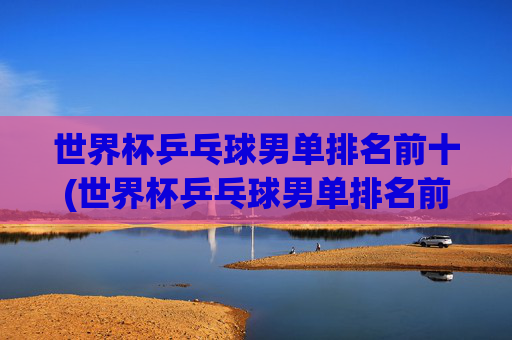 世界杯乒乓球男单排名前十(世界杯乒乓球男单排名前十名)世界杯乒乓球男单排名前十名