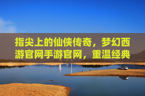 指尖上的仙侠传奇，梦幻西游官网手游官网，重温经典与开启新篇章