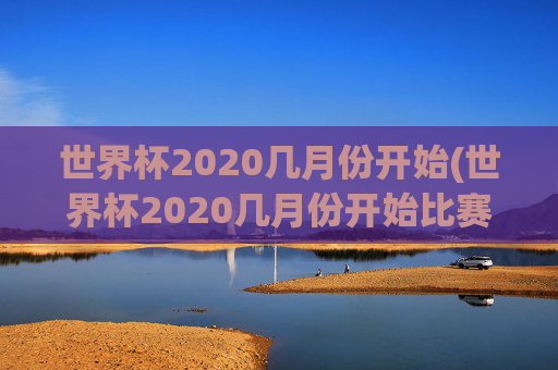 世界杯2020几月份开始(世界杯2020几月份开始比赛)2020年世界杯几月份开始(比赛时间)