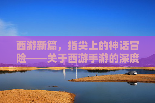 西游新篇,指尖上的神话冒险——关于西游手游的深度解析