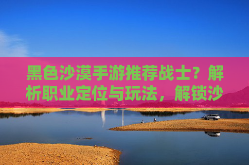 黑色沙漠手游推荐战士？解析职业定位与玩法，解锁沙漠征服新思路，黑色沙漠手游推荐战士？解析职业定位与玩法，解锁沙漠征服新思路