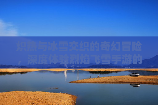 炽热与冰雪交织的奇幻冒险，深度体验烈焰飞雪手游的独特魅力