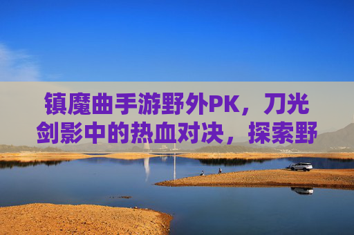镇魔曲手游野外PK,刀光剑影中的热血对决,探索野外竞技新体验