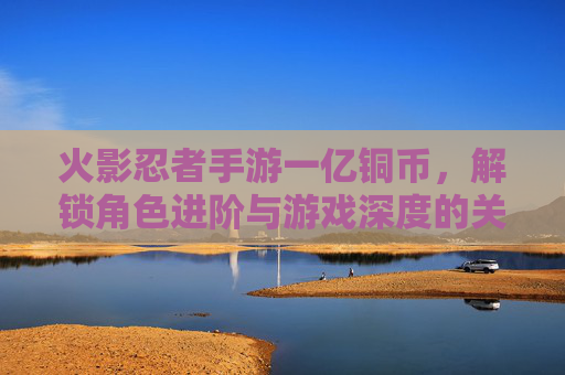 火影忍者手游一亿铜币,解锁角色进阶与游戏深度的关键资源,火影忍者手游一亿铜币,解锁角色进阶与游戏深度的核心资源