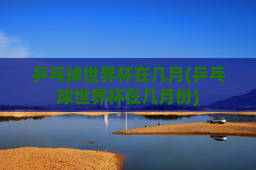 乒乓球世界杯在几月(乒乓球世界杯在几月份)