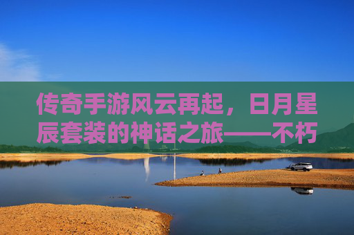 传奇手游风云再起,日月星辰套装的神话之旅——不朽荣耀的传奇传承,传奇手游风云再起,日月星辰套装的神话之旅——不朽荣耀的传奇传承