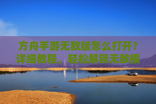 方舟手游无敌版怎么打开？详细教程，轻松解锁无敌模式
