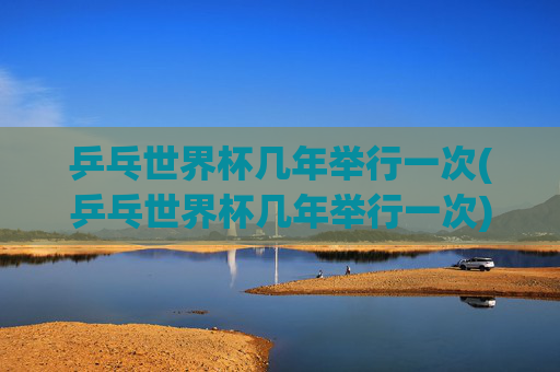乒乓世界杯几年举行一次(乒乓世界杯几年举行一次)