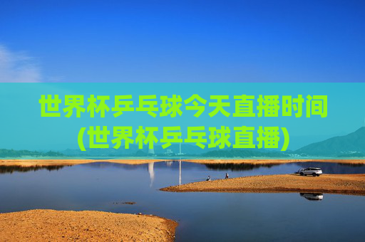 世界杯乒乓球今天直播时间(世界杯乒乓球直播)