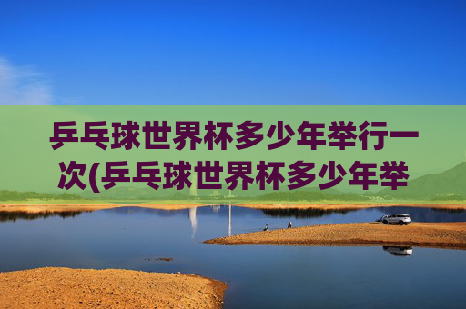 乒乓球世界杯多少年举行一次(乒乓球世界杯多少年举行一次的)