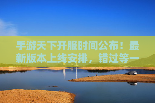 手游天下开服时间公布！最新版本上线安排，错过等一年？