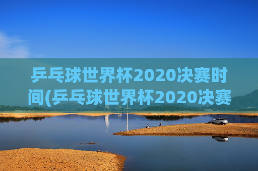 乒乓球世界杯2020决赛时间(乒乓球世界杯2020决赛时间表)
