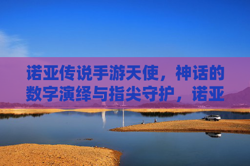 诺亚传说手游天使,神话的数字演绎与指尖守护,诺亚传说手游天使,神话的数字演绎与指尖守护