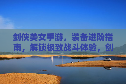 剑侠美女手游,装备进阶指南,解锁极致战斗体验,剑侠美女手游装备进阶指南,解锁极致战斗体验