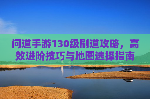 问道手游130级刷道攻略，高效进阶技巧与地图选择指南