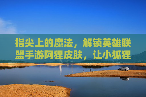 指尖上的魔法,解锁英雄联盟手游阿狸皮肤,让小狐狸的灵动与华丽在屏幕上闪耀