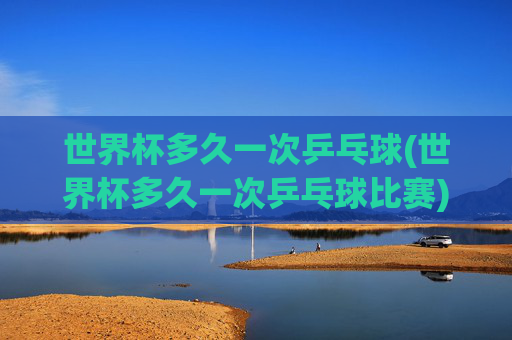 世界杯多久一次乒乓球(世界杯多久一次乒乓球比赛)