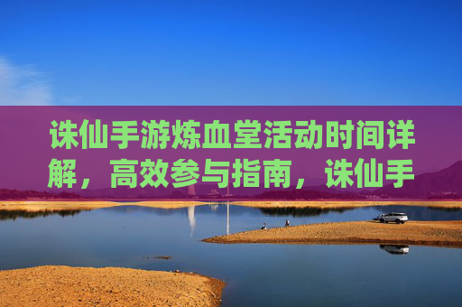 诛仙手游炼血堂活动时间详解，高效参与指南，诛仙手游炼血堂活动时间详解，高效参与指南