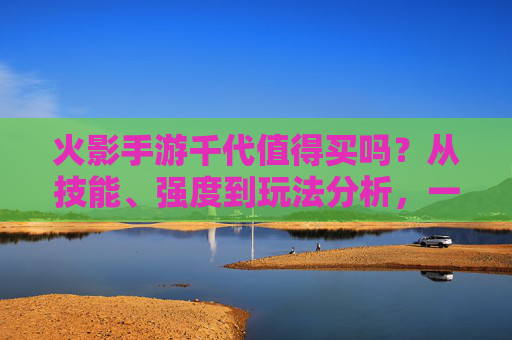 火影手游千代值得买吗?从技能、强度到玩法分析,一文说清!火影手游千代值得买吗?从技能、强度到玩法一文解析