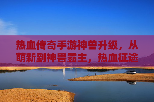 热血传奇手游神兽升级，从萌新到神兽霸主，热血征途的进阶之路，热血传奇神兽升级，从萌新到霸主的热血征途