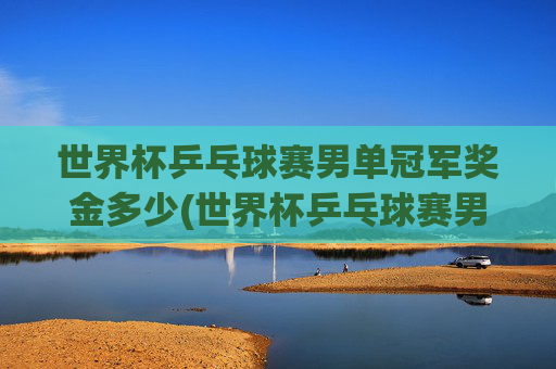 世界杯乒乓球赛男单冠军奖金多少(世界杯乒乓球赛男单冠军奖金多少钱)