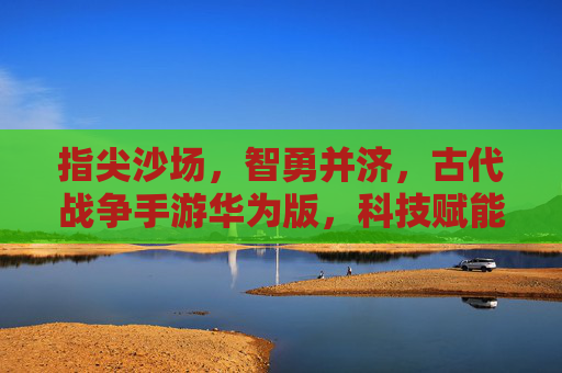指尖沙场,智勇并济,古代战争手游华为版,科技赋能下的历史史诗新体验