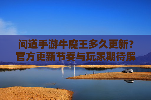 问道手游牛魔王多久更新？官方更新节奏与玩家期待解析，问道手游牛魔王更新时间，官方更新节奏与玩家期待解析