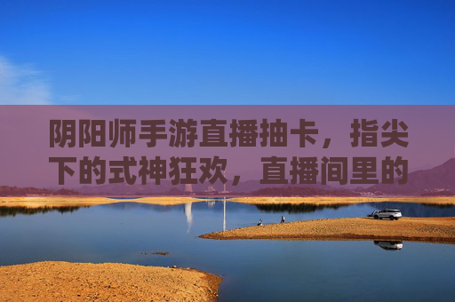 阴阳师手游直播抽卡，指尖下的式神狂欢，直播间里的神之降临，阴阳师手游直播抽卡，指尖下的式神狂欢，直播间里的神之降临