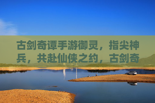 古剑奇谭手游御灵,指尖神兵,共赴仙侠之约,古剑奇谭手游御灵,指尖神兵,共赴仙侠之约