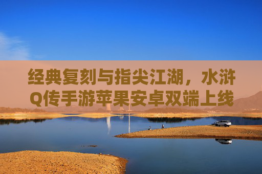经典复刻与指尖江湖，水浒Q传手游苹果安卓双端上线，重温梁山好汉热血篇章